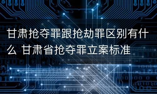 甘肃抢夺罪跟抢劫罪区别有什么 甘肃省抢夺罪立案标准