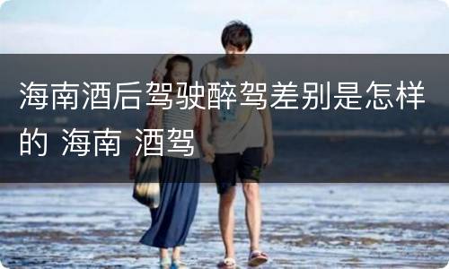 海南酒后驾驶醉驾差别是怎样的 海南 酒驾