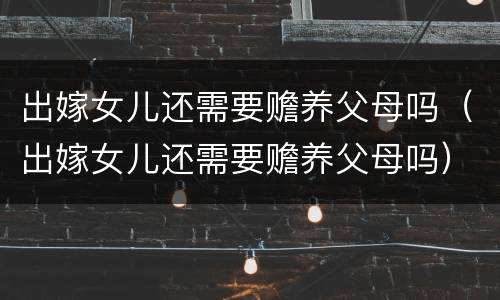 出嫁女儿还需要赡养父母吗（出嫁女儿还需要赡养父母吗）