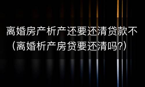 离婚房产析产还要还清贷款不（离婚析产房贷要还清吗?）