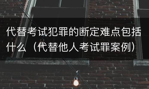 代替考试犯罪的断定难点包括什么（代替他人考试罪案例）