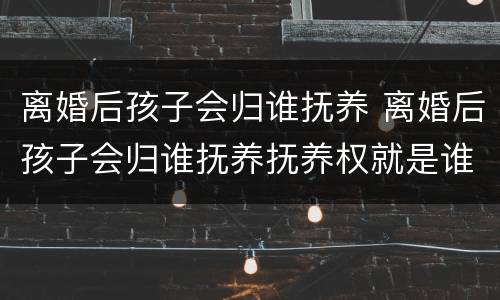 离婚后孩子会归谁抚养 离婚后孩子会归谁抚养抚养权就是谁的吗