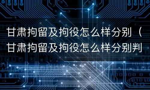 甘肃拘留及拘役怎么样分别（甘肃拘留及拘役怎么样分别判刑）