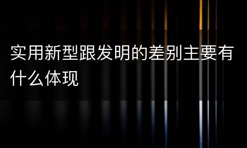实用新型跟发明的差别主要有什么体现