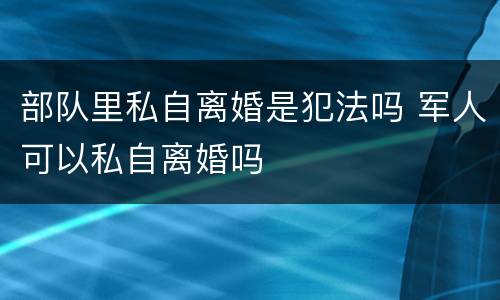 部队里私自离婚是犯法吗 军人可以私自离婚吗