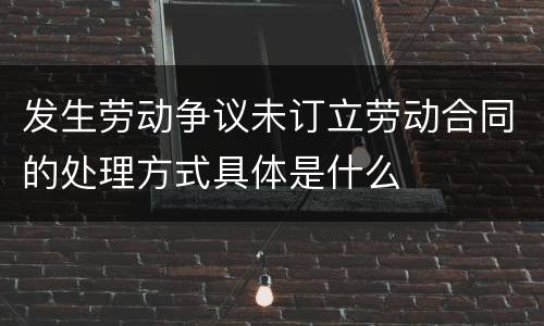 发生劳动争议未订立劳动合同的处理方式具体是什么