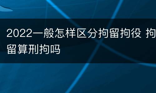 2022一般怎样区分拘留拘役 拘留算刑拘吗