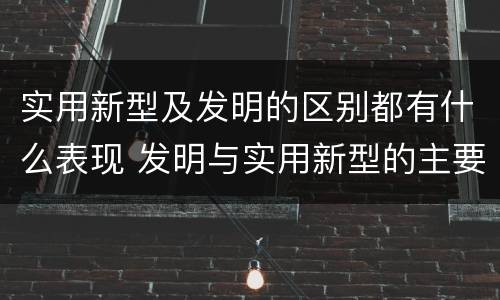 实用新型及发明的区别都有什么表现 发明与实用新型的主要区别