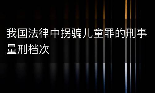 我国法律中拐骗儿童罪的刑事量刑档次