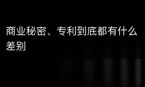 商业秘密、专利到底都有什么差别