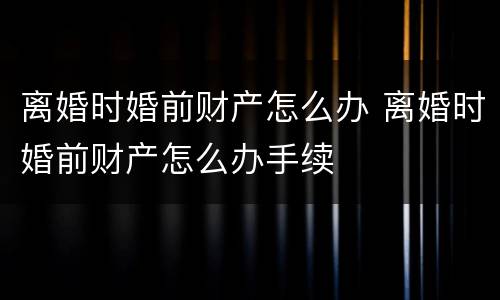 离婚时婚前财产怎么办 离婚时婚前财产怎么办手续