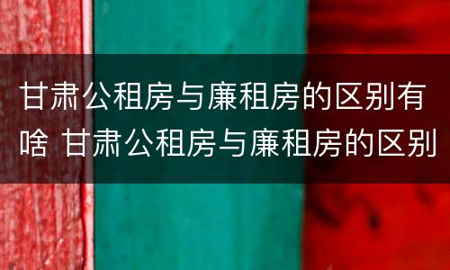 甘肃公租房与廉租房的区别有啥 甘肃公租房与廉租房的区别有啥不同
