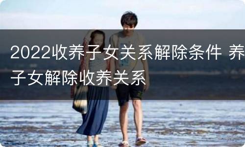 2022收养子女关系解除条件 养子女解除收养关系