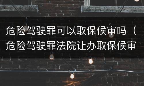 危险驾驶罪可以取保候审吗（危险驾驶罪法院让办取保候审）