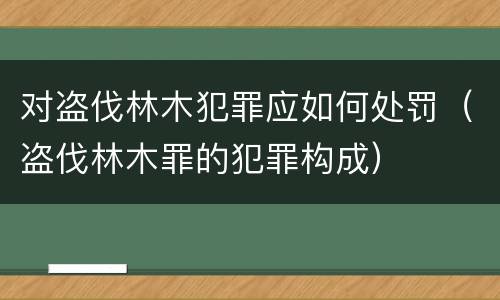 对盗伐林木犯罪应如何处罚（盗伐林木罪的犯罪构成）