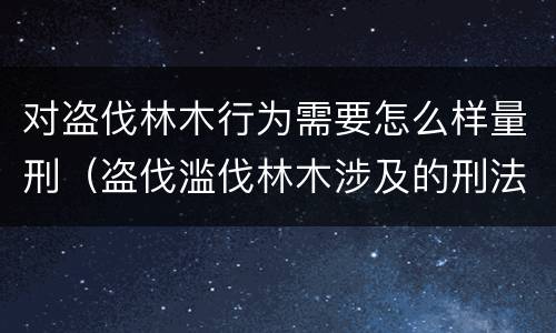 对盗伐林木行为需要怎么样量刑（盗伐滥伐林木涉及的刑法规定）