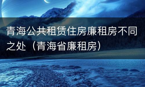 青海公共租赁住房廉租房不同之处（青海省廉租房）