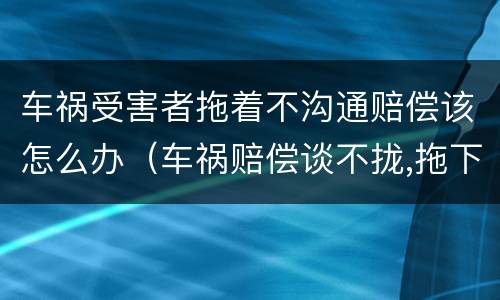 车祸受害者拖着不沟通赔偿该怎么办（车祸赔偿谈不拢,拖下去怎么办）