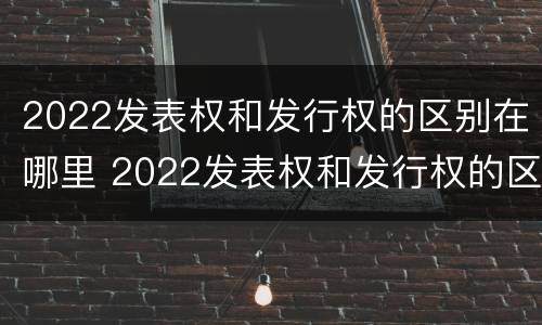 2022发表权和发行权的区别在哪里 2022发表权和发行权的区别在哪里呢