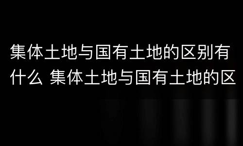 集体土地与国有土地的区别有什么 集体土地与国有土地的区别有什么不同