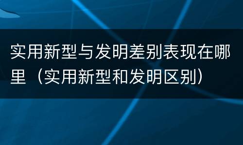 实用新型与发明差别表现在哪里（实用新型和发明区别）