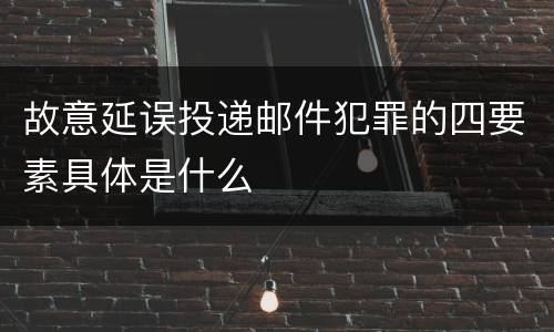 故意延误投递邮件犯罪的四要素具体是什么