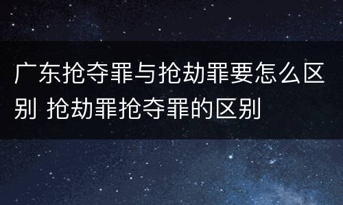 广东抢夺罪与抢劫罪要怎么区别 抢劫罪抢夺罪的区别