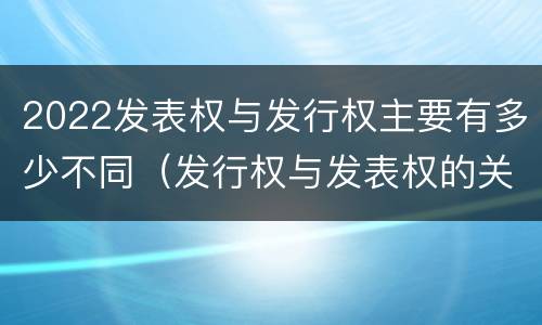 2022发表权与发行权主要有多少不同（发行权与发表权的关系）