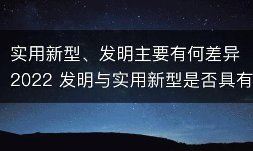 实用新型、发明主要有何差异2022 发明与实用新型是否具有实用性
