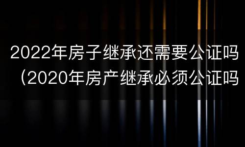 2022年房子继承还需要公证吗（2020年房产继承必须公证吗）