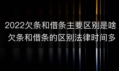 2022欠条和借条主要区别是啥 欠条和借条的区别法律时间多少年