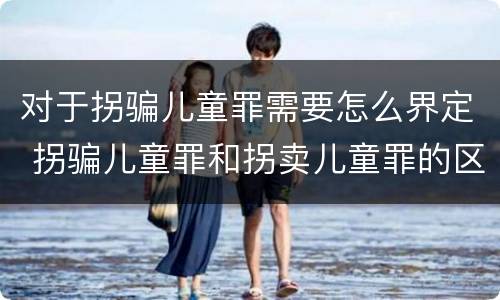 对于拐骗儿童罪需要怎么界定 拐骗儿童罪和拐卖儿童罪的区别
