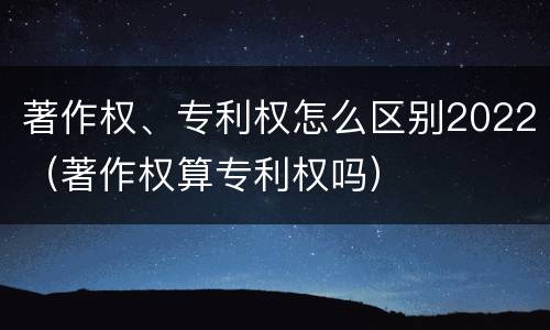 著作权、专利权怎么区别2022（著作权算专利权吗）