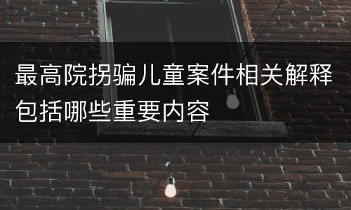 最高院拐骗儿童案件相关解释包括哪些重要内容