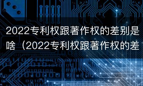 2022专利权跟著作权的差别是啥（2022专利权跟著作权的差别是啥呀）