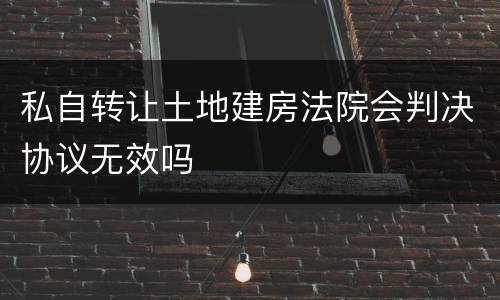 私自转让土地建房法院会判决协议无效吗