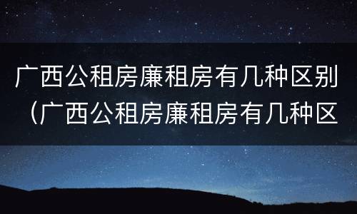 广西公租房廉租房有几种区别（广西公租房廉租房有几种区别吗）