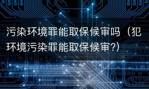 污染环境罪能取保候审吗（犯环境污染罪能取保候审?）
