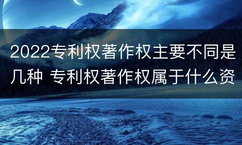 2022专利权著作权主要不同是几种 专利权著作权属于什么资产