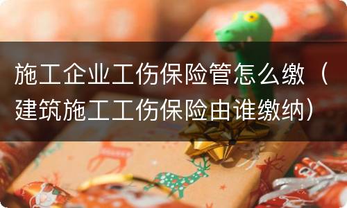 施工企业工伤保险管怎么缴（建筑施工工伤保险由谁缴纳）