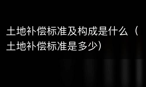 土地补偿标准及构成是什么（土地补偿标准是多少）