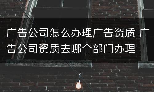 广告公司怎么办理广告资质 广告公司资质去哪个部门办理