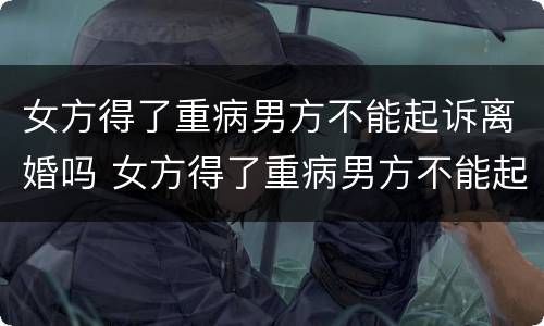 女方得了重病男方不能起诉离婚吗 女方得了重病男方不能起诉离婚吗怎么办