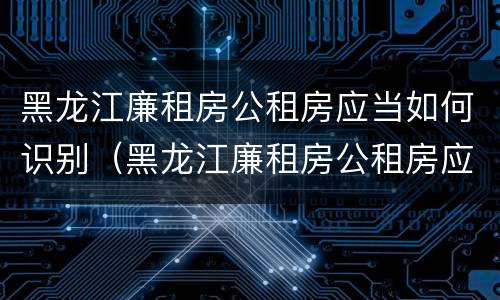 黑龙江廉租房公租房应当如何识别（黑龙江廉租房公租房应当如何识别房产证）