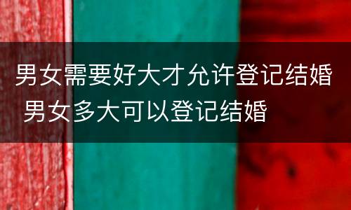 男女需要好大才允许登记结婚 男女多大可以登记结婚