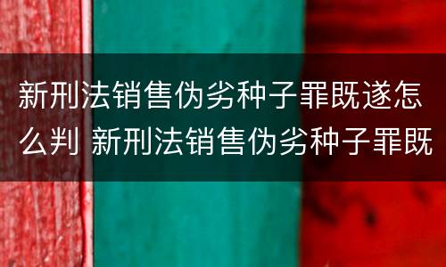 新刑法销售伪劣种子罪既遂怎么判 新刑法销售伪劣种子罪既遂怎么判刑