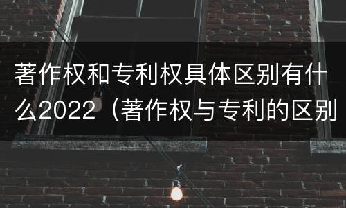 著作权和专利权具体区别有什么2022（著作权与专利的区别）
