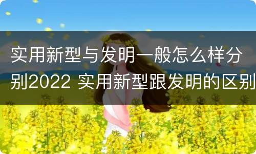 实用新型与发明一般怎么样分别2022 实用新型跟发明的区别
