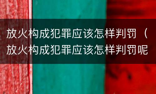 放火构成犯罪应该怎样判罚（放火构成犯罪应该怎样判罚呢）