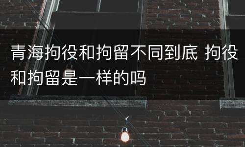 青海拘役和拘留不同到底 拘役和拘留是一样的吗